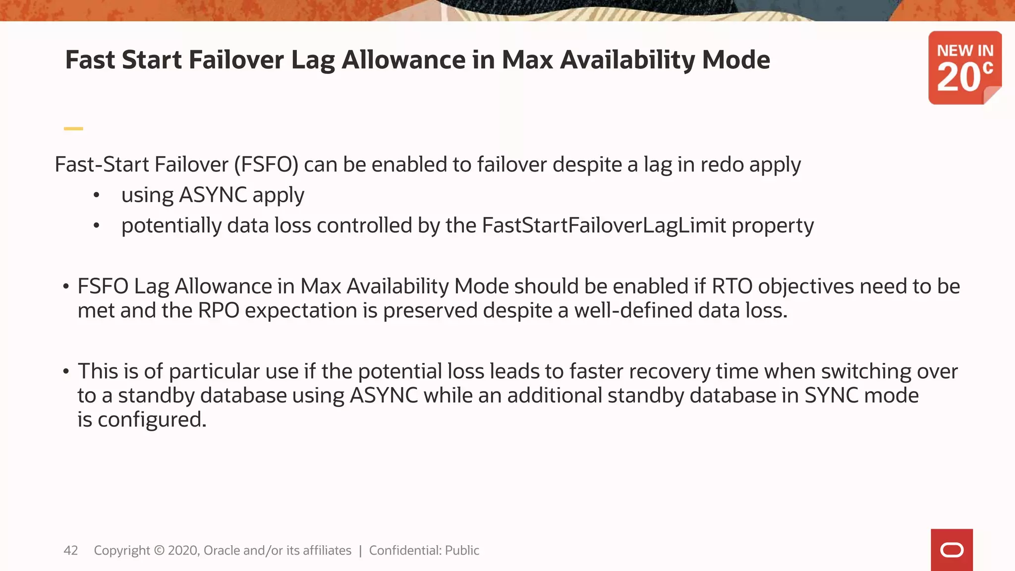 Fast Start Failover Lag Allowance in Max Availability Mode
Fast-Start Failover (FSFO) can be enabled to failover despite a lag in redo apply
• using ASYNC apply
• potentially data loss controlled by the FastStartFailoverLagLimit property
• FSFO Lag Allowance in Max Availability Mode should be enabled if RTO objectives need to be
met and the RPO expectation is preserved despite a well-defined data loss.
• This is of particular use if the potential loss leads to faster recovery time when switching over
to a standby database using ASYNC while an additional standby database in SYNC mode
is configured.
42 Copyright © 2020, Oracle and/or its affiliates | Confidential: Public
 