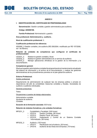 BOLETÍN OFICIAL DEL ESTADO
Núm. 230	 Miércoles 23 de septiembre de 2009	 Sec. I. Pág. 79588
ANEXO II
I.  IDENTIFICACIÓN DEL CERTIFICADO DE PROFESIONALIDAD
Denominación: Gestión contable y gestión administrativa para auditoría.
Código: ADGD0108.
Familia Profesional: Administración y gestión.
Área profesional: Administración y auditoría .
Nivel de cualificación profesional: 3.
Cualificación profesional de referencia:
ADG082_3 Gestión contable y de auditoría (RD 295/2004, modificado por RD 107/2008,
de 1 de febrero)
Relación de unidades de competencia que configuran el certificado de
profesionalidad:
UC0231_3:	 Realizar la gestión contable y fiscal.
UC0232_3:	 Realizar la gestión administrativa de un servicio de auditoría.
UC0233_2:	 Manejar aplicaciones ofimáticas en la gestión de la información y la
documentación.
Competencia general:
Efectuar la gestión administrativa contable-fiscal garantizando el mantenimiento actualizado
del sistema de información y el archivo de la documentación, y realizar las gestiones
administrativas de los procedimientos previstos en el plan global de auditoría.
Entorno Profesional:
Ámbito profesional:
Departamento de administración de cualquier tipo de empresa pública o privada en
dependencia del jefe de contabilidad. Asesorías contables y fiscales. Sociedades de
auditoría o auditores individuales.
Sectores productivos:
Todos.
Ocupaciones o puestos de trabajo relacionados:
Administrativo contable.
Ayudante de auditoría.
Contable.
Duración de la formación asociada: 630 horas
Relación de módulos formativos y de unidades formativas:
MF0231_3:	 Contabilidad y Fiscalidad. (240 horas)
UF0314:	 Gestión Contable. (90 horas)•	
UF0315:	 Gestión Fiscal. (90 horas)•	
UF0316:	 Implantación y Control de un Sistema Contable•	
Informatizado. (60 horas)
MF0232_3:	 Auditoría. (120 horas)
UF0317:	 Planificación de la Auditoría. (50 horas)•	
UF0318:	 Auditoría de las Áreas de la Empresa. (70 horas)•	
cve:BOE-A-2009-15054
 