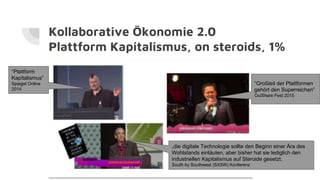 Kollaborative Ökonomie 2.0
Plattform Kapitalismus, on steroids, 1%
“Plattform
Kapitalismus”
Spiegel Online
2014
“Großteil der Plattformen
gehört den Superreichen”
OuiShare Fest 2015
„die digitale Technologie sollte den Beginn einer Ära des
Wohlstands einläuten, aber bisher hat sie lediglich den
industriellen Kapitalismus auf Steroide gesetzt.
South by Southwest (SXSW) Konferenz
 