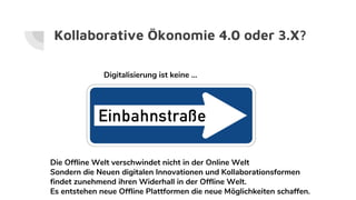 Kollaborative Ökonomie 4.0 oder 3.X?
Digitalisierung ist keine ...
Die Offline Welt verschwindet nicht in der Online Welt
Sondern die Neuen digitalen Innovationen und Kollaborationsformen
findet zunehmend ihren Widerhall in der Offline Welt.
Es entstehen neue Offline Plattformen die neue Möglichkeiten schaffen.
 