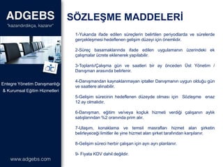1-Yukarıda ifade edilen süreçlerin belirtilen periyodlarda ve sürelerde
gerçekleşmesi hedeflenen gelişim düzeyi için önemlidir.
2-Süreç basamaklarında ifade edilen uygulamanın üzerindeki ek
çalışmalar ücrete eklenerek yapılabilir.
3-Toplantı/Çalışma gün ve saatleri bir ay önceden Üst Yönetim /
Danışman arasında belirlenir.
4-Danışmandan kaynaklanmayan iptaller Danışmanın uygun olduğu gün
ve saatlere alınabilir.
5-Gelişim sürecinin hedeflenen düzeyde olması için Sözleşme enaz
12 ay olmalıdır.
6-Danışman, eğitim ve/veya koçluk hizmeti verdiği çalışanın aylık
satışlarından %2 oranında prim alır.
7-Ulaşım, konaklama ve temsil masrafları hizmet alan şirketin
belirleyeceği limitler ile yine hizmet alan şirket tarafından karşılanır.
8-Gelişim süreci herbir çalışan için ayrı ayrı planlanır.
9- Fiyata KDV dahil değildir.
SÖZLEŞME MADDELERİ
& Kurumsal Eğitim Hizmetleri
Entegre Yönetim Danışmanlığı
 