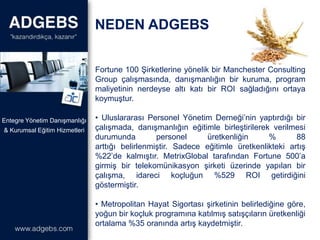 NEDEN ADGEBS
& Kurumsal Eğitim Hizmetleri
Entegre Yönetim Danışmanlığı
Fortune 100 Şirketlerine yönelik bir Manchester Consulting
Group çalışmasında, danışmanlığın bir kuruma, program
maliyetinin nerdeyse altı katı bir ROI sağladığını ortaya
koymuştur.
• Uluslararası Personel Yönetim Derneği’nin yaptırdığı bir
çalışmada, danışmanlığın eğitimle birleştirilerek verilmesi
durumunda personel üretkenliğin % 88
arttığı belirlenmiştir. Sadece eğitimle üretkenlikteki artış
%22’de kalmıştır. MetrixGlobal tarafından Fortune 500’a
girmiş bir telekomünikasyon şirketi üzerinde yapılan bir
çalışma, idareci koçluğun %529 ROI getirdiğini
göstermiştir.
• Metropolitan Hayat Sigortası şirketinin belirlediğine göre,
yoğun bir koçluk programına katılmış satışçıların üretkenliği
ortalama %35 oranında artış kaydetmiştir.
 