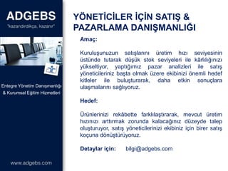Amaç:
Kuruluşunuzun satışlarını üretim hızı seviyesinin
üstünde tutarak düşük stok seviyeleri ile kârlılığınızı
yükseltiyor, yaptığımız pazar analizleri ile satış
yöneticileriniz başta olmak üzere ekibinizi önemli hedef
kitleler ile buluşturarak, daha etkin sonuçlara
ulaşmalarını sağlıyoruz.
Hedef:
Ürünlerinizi rekâbette farklılaştırarak, mevcut üretim
hızınızı arttırmak zorunda kalacağınız düzeyde talep
oluşturuyor, satış yöneticilerinizi ekibiniz için birer satış
koçuna dönüştürüyoruz.
Detaylar için: bilgi@adgebs.com
YÖNETİCİLER İÇİN SATIŞ &
PAZARLAMA DANIŞMANLIĞI
& Kurumsal Eğitim Hizmetleri
Entegre Yönetim Danışmanlığı
 