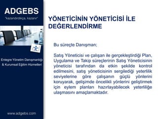 Bu süreçte Danışman;
Satış Yöneticisi ve çalışan ile gerçekleştirdiği Plan,
Uygulama ve Takip süreçlerinin Satış Yöneticisinin
yöneticisi tarafından da etkin şekilde kontrol
edilmesini, satış yöneticisinin sergilediği yeterlilik
seviyelerine göre çalışanın güçlü yönlerini
koruyarak, gelişimde öncelikli yönlerini geliştirmek
için eylem planları hazırlayabilecek yeterliliğe
ulaşmasını amaçlamaktadır.
& Kurumsal Eğitim Hizmetleri
Entegre Yönetim Danışmanlığı
YÖNETİCİNİN YÖNETİCİSİ İLE
DEĞERLENDİRME
 
