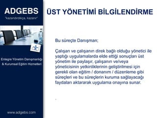 Bu süreçte Danışman;
Çalışan ve çalışanın direk bağlı olduğu yönetici ile
yaptığı uygulamalarda elde ettiği sonuçları üst
yönetim ile paylaşır, çalışanın ve/veya
yöneticisinin yetkinliklerinin geliştirilmesi için
gerekli olan eğitim / donanım / düzenleme gibi
süreçleri ve bu süreçlerin kuruma sağlayacağı
faydaları aktararak uygulama onayına sunar.
.
& Kurumsal Eğitim Hizmetleri
Entegre Yönetim Danışmanlığı
ÜST YÖNETİMİ BİLGİLENDİRME
 