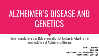 ALZHEIMER’S DISEASE AND
GENETICS
Genetic mutations and Role of genetic risk factors involved in the
manifestation of Alzheimer’s Disease
AKRETI TANDON
18/5432
Department of Biochemistry,
Deshbandhu College
 