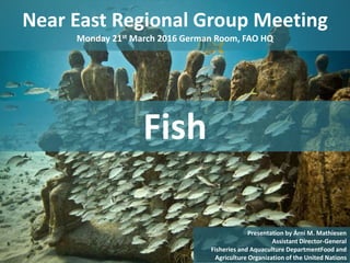 Near East Regional Group Meeting
Monday 21st March 2016 German Room, FAO HQ
1
Presentation by Árni M. Mathiesen
Assistant Director-General
Fisheries and Aquaculture DepartmentFood and
Agriculture Organization of the United Nations
Fish
 
