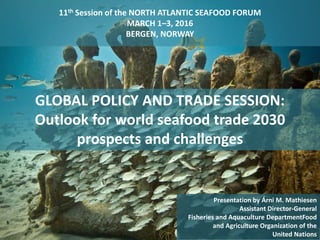 11th Session of the NORTH ATLANTIC SEAFOOD FORUM
MARCH 1–3, 2016
BERGEN, NORWAY
1
Presentation by Árni M. Mathiesen
Assistant Director-General
Fisheries and Aquaculture DepartmentFood
and Agriculture Organization of the
United Nations
GLOBAL POLICY AND TRADE SESSION:
Outlook for world seafood trade 2030
prospects and challenges
 