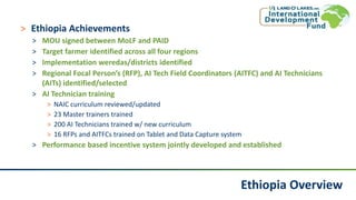 Ethiopia Overview
˃ Ethiopia Achievements
˃ MOU signed between MoLF and PAID
˃ Target farmer identified across all four regions
˃ Implementation weredas/districts identified
˃ Regional Focal Person’s (RFP), AI Tech Field Coordinators (AITFC) and AI Technicians
(AITs) identified/selected
˃ AI Technician training
˃ NAIC curriculum reviewed/updated
˃ 23 Master trainers trained
˃ 200 AI Technicians trained w/ new curriculum
˃ 16 RFPs and AITFCs trained on Tablet and Data Capture system
˃ Performance based incentive system jointly developed and established
 