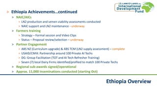 Ethiopia Overview
˃ Ethiopia Achievements…continued
˃ NAIC/AICs
˃ LN2 production and semen viability assessments conducted
˃ NAIC support and LN2 maintenance - underway
˃ Farmers training
˃ Strategy – Formal session and Video Clips
˃ Status – Proposal review/selection – underway
˃ Partner Engagement
˃ ABS NZ (Curriculum upgrade) & ABS TCM (LN2 supply assessment) – complete
˃ USAID/CNFA: Partnership around 100 Private AI Techs
˃ DG: Group Facilitation (TOT and AI Tech Refresher Training)
˃ Seven (7) local Dairy Firms identified/profiled to match 100 Private Techs
˃ Regional sub-awards signed/operational
˃ Approx. 11,000 inseminations conducted (starting Oct)
 