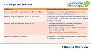 Ethiopia Overview
Challenges and Solutions
Challenges Solution and strategies planned
Number of cows for practical training – Oromia & Tigray Holding government accountable to commitments and
contribution – success with training cows
Meeting program targets for ‘public AI technicians’ Sought and received government’s commitment to train
and recruit new AI technicians. SNNP has already started
training new AI techs.
Meeting program targets for female AITCs • Leverage female public employees with animal
production and health background
• New AI techs training / Ensure selection of women for
new AI techs training
• Women in PAID and none-PAID weredas
Operationalizing ODK application For updates – to work through regional focal persons and
AI Tech Field Coordinitors
 