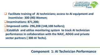 Component 1: AI Technician Performance
 Facilitate training of AI technicians; access to AI equipment and
incentivize- 300 (90) Women;
Inseminations: 871,200;
Improved cattle- 296,208 (148,108 heifers);
Establish and utilize monitoring system to track AI technician
performance in collaboration with the NAIC, ADGG and private
sector partners ( 300 AI Techs).
 