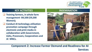Component 2: Increase Farmer Demand and Readiness for AI
Services
KEY ACTIVITIES
 Training farmers, in whole farm
management -84,500 (59,200
Women);
 Conduct AI technology utilization
promotion campaign through
electronic and print media in
collaboration with Government,
LGAs, Processors, Cooperatives and
AI MNCs.
INSEMINATION
 