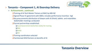 Tanzania Overview
˃ Tanzania – Component 1, AI Doorstep Delivery
˃ Achievements…continued
Training of AI Tech Master Trainers at NAIC by ABS-NZ
Signed Phase III agreement with ABEA, includes performance incentive mgt
Key procurements distribution of dewars with AI Shield, tablets and motorbikes
Stakeholder meetings conducted
Formal partnerships established:
Local Government Authorities (LGAs) for training
SNV
EADD
CRI
Training coordinators selected
Familiarized 4410 farmers on benefits of AI
 