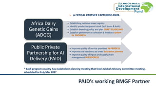 PAID’s working BMGF Partner
• Establishing national breed registry
• Identify productive parent stock (bull dams & bulls)
• Establish breeding policy and plan DRAFT GUIDELINES
• Establish performance collection & feedback system
IN PROGRESS
Africa Dairy
Genetic Gains
(ADGG)
• Improve quality of service providers IN PROGESS
• Improve cow readiness to breed Education planned
• Improve quality of inputs and supply chain
management IN PROGRESS
Public Private
Partnership for AI
Delivery (PAID)
˃ A CRTICAL PARTNER CAPTURING DATA
* Each program country has stakeholder planning meeting that feeds Global Advisory Committee meeting,
scheduled for Feb/Mar 2017
 