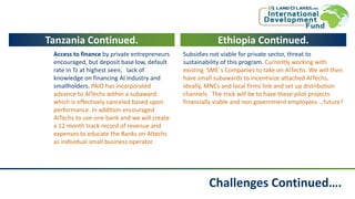 Challenges Continued….
Tanzania Continued.
Access to finance by private entrepreneurs
encouraged, but deposit base low, default
rate in Tz at highest seen, lack of
knowledge on financing AI industry and
smallholders. PAID has incorporated
advance to AITechs within a subaward
which is effectively canceled based upon
performance. In addition encouraged
AITechs to use one bank and we will create
a 12 month track record of revenue and
expenses to educate the Banks on AItechs
as individual small business operator.
Ethiopia Continued.
Subsidies not viable for private sector, threat to
sustainability of this program. Currently working with
existing SME`s Companies to take on AITechs. We will then
have small subawards to incentivize attached AITechs.
Ideally, MNCs and local firms link and set up distribution
channels. The trick will be to have these pilot projects
financially viable and non government employees …future?
 