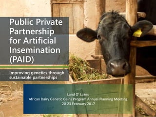 Public Private
Partnership
for Artificial
Insemination
(PAID)
Improving genetics through
sustainable partnerships
Land O’ Lakes
African Dairy Genetic Gains Program Annual Planning Meeting
20-23 February 2017
 