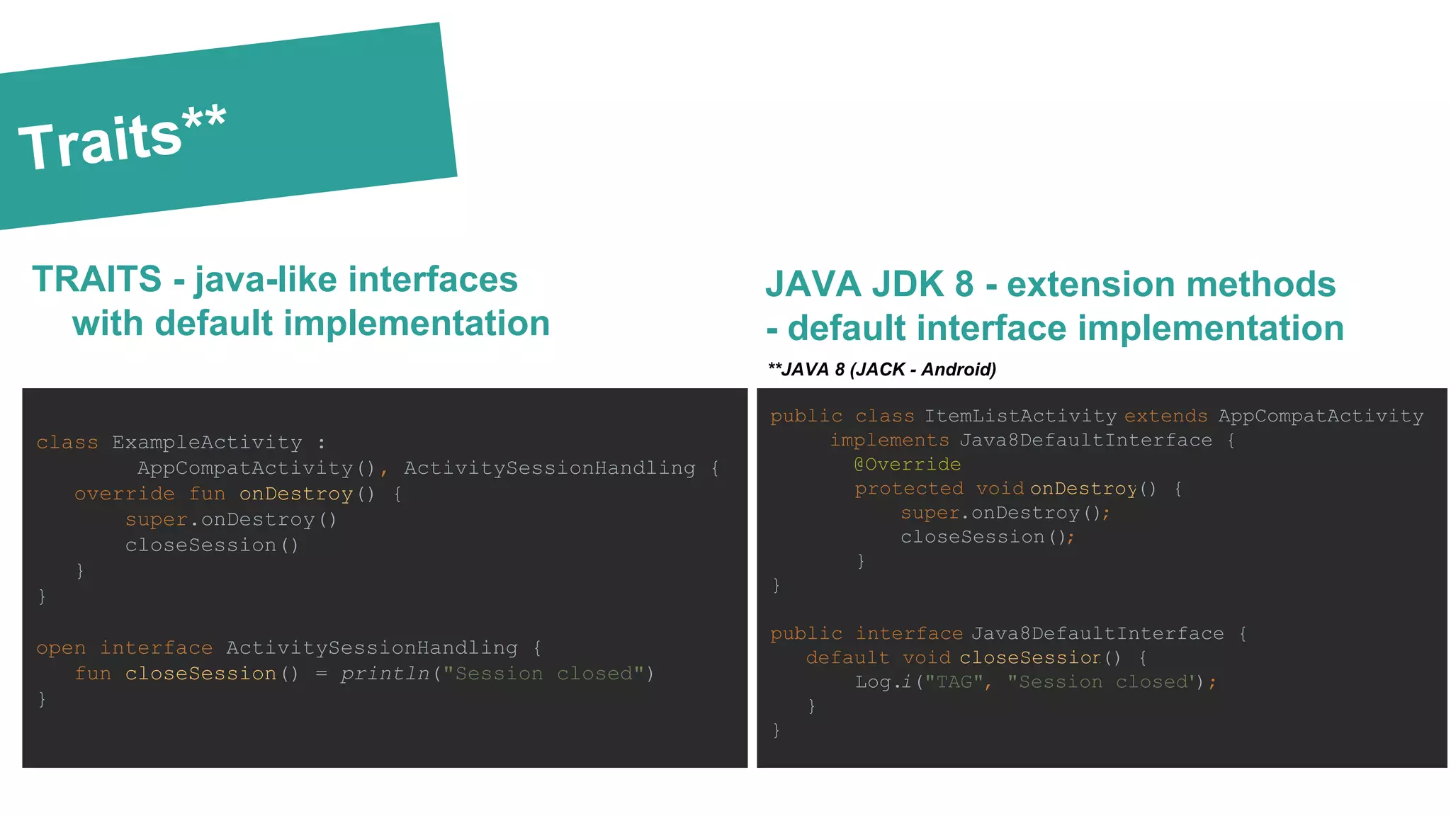 Traits**
TRAITS - java-like interfaces
with default implementation
class ExampleActivity :
AppCompatActivity(), ActivitySessionHandling {
override fun onDestroy() {
super.onDestroy()
closeSession()
}
}
open interface ActivitySessionHandling {
fun closeSession() = println("Session closed")
}
JAVA JDK 8 - extension methods
- default interface implementation
public class ItemListActivity extends AppCompatActivity
implements Java8DefaultInterface {
@Override
protected void onDestroy() {
super.onDestroy();
closeSession();
}
}
public interface Java8DefaultInterface {
default void closeSession() {
Log.i("TAG", "Session closed");
}
}
**JAVA 8 (JACK - Android)
 