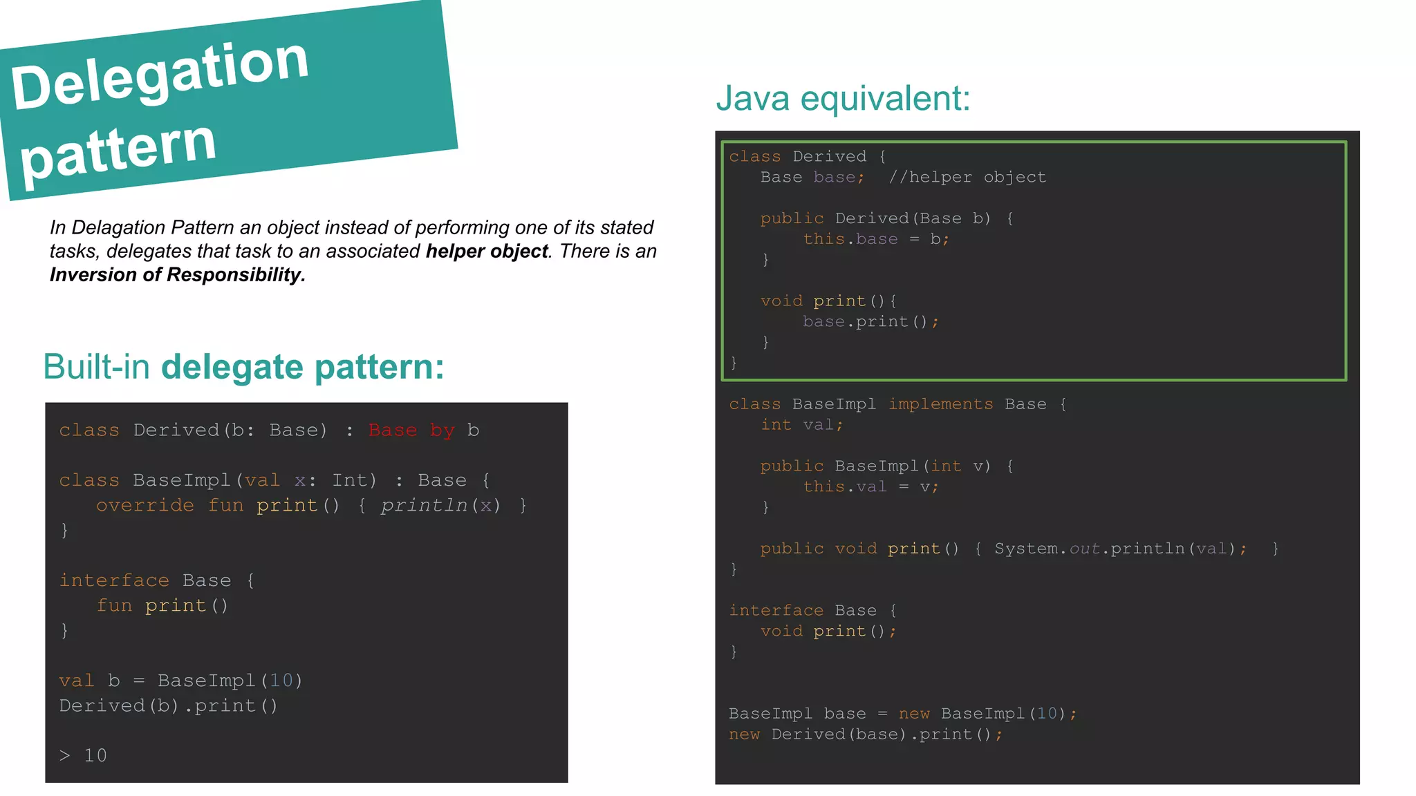 Delegation
pattern
Built-in delegate pattern:
class Derived(b: Base) : Base by b
class BaseImpl(val x: Int) : Base {
override fun print() { println(x) }
}
interface Base {
fun print()
}
val b = BaseImpl(10)
Derived(b).print()
> 10
Java equivalent:
class Derived {
Base base; //helper object
public Derived(Base b) {
this.base = b;
}
void print(){
base.print();
}
}
class BaseImpl implements Base {
int val;
public BaseImpl(int v) {
this.val = v;
}
public void print() { System.out.println(val); }
}
interface Base {
void print();
}
BaseImpl base = new BaseImpl(10);
new Derived(base).print();
In Delagation Pattern an object instead of performing one of its stated
tasks, delegates that task to an associated helper object. There is an
Inversion of Responsibility.
 