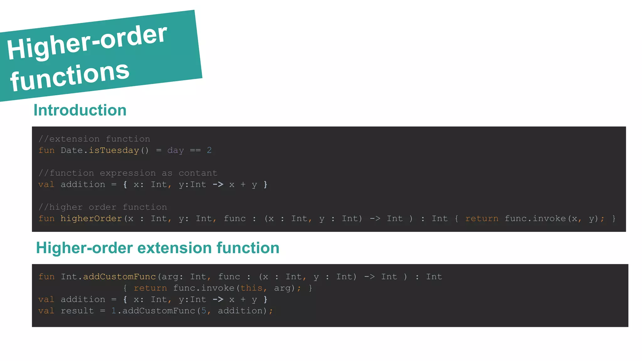 Higher-order
functions
Introduction
//extension function
fun Date.isTuesday() = day == 2
//function expression as contant
val addition = { x: Int, y:Int -> x + y }
//higher order function
fun higherOrder(x : Int, y: Int, func : (x : Int, y : Int) -> Int ) : Int { return func.invoke(x, y); }
Higher-order extension function
fun Int.addCustomFunc(arg: Int, func : (x : Int, y : Int) -> Int ) : Int
{ return func.invoke(this, arg); }
val addition = { x: Int, y:Int -> x + y }
val result = 1.addCustomFunc(5, addition);
 