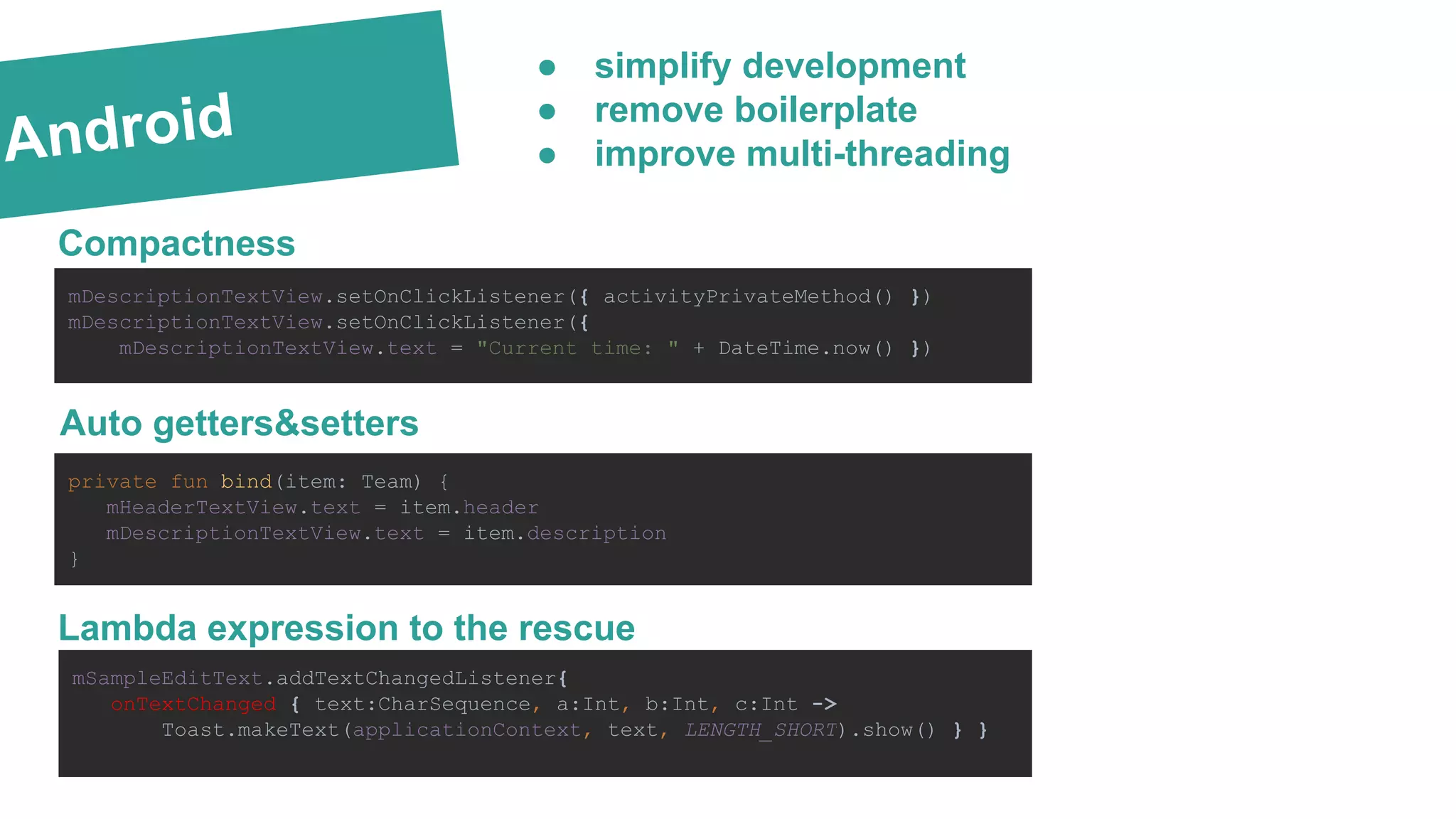 Android
Compactness
mDescriptionTextView.setOnClickListener({ activityPrivateMethod() })
mDescriptionTextView.setOnClickListener({
mDescriptionTextView.text = "Current time: " + DateTime.now() })
Lambda expression to the rescue
private fun bind(item: Team) {
mHeaderTextView.text = item.header
mDescriptionTextView.text = item.description
}
mSampleEditText.addTextChangedListener{
onTextChanged { text:CharSequence, a:Int, b:Int, c:Int ->
Toast.makeText(applicationContext, text, LENGTH_SHORT).show() } }
● simplify development
● remove boilerplate
● improve multi-threading
Auto getters&setters
 