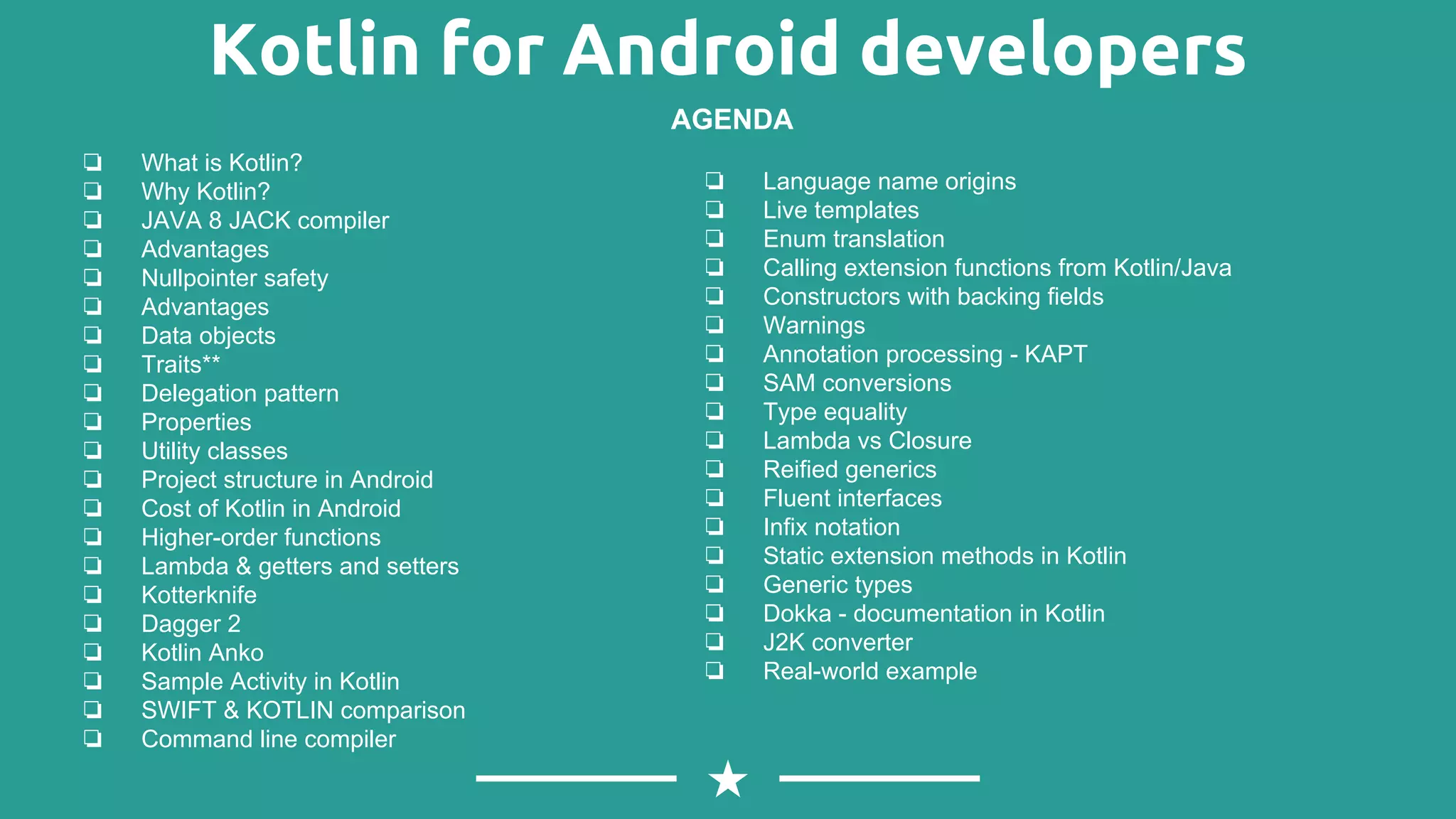 Kotlin for Android developers
❏ What is Kotlin?
❏ Why Kotlin?
❏ JAVA 8 JACK compiler
❏ Advantages
❏ Nullpointer safety
❏ Advantages
❏ Data objects
❏ Traits**
❏ Delegation pattern
❏ Properties
❏ Utility classes
❏ Project structure in Android
❏ Cost of Kotlin in Android
❏ Higher-order functions
❏ Lambda & getters and setters
❏ Kotterknife
❏ Dagger 2
❏ Kotlin Anko
❏ Sample Activity in Kotlin
❏ SWIFT & KOTLIN comparison
❏ Command line compiler
AGENDA
❏ Language name origins
❏ Live templates
❏ Enum translation
❏ Calling extension functions from Kotlin/Java
❏ Constructors with backing fields
❏ Warnings
❏ Annotation processing - KAPT
❏ SAM conversions
❏ Type equality
❏ Lambda vs Closure
❏ Reified generics
❏ Fluent interfaces
❏ Infix notation
❏ Static extension methods in Kotlin
❏ Generic types
❏ Dokka - documentation in Kotlin
❏ J2K converter
❏ Real-world example
 