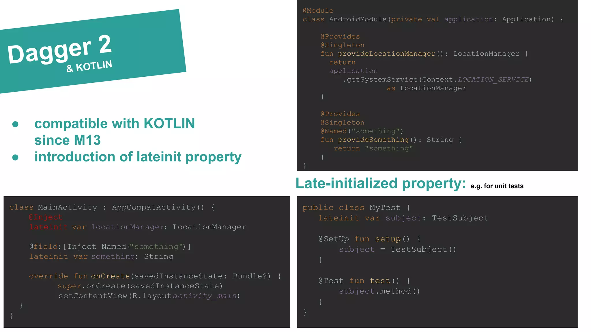 Dagger 2
& KOTLIN
@Module
class AndroidModule(private val application: Application) {
@Provides
@Singleton
fun provideLocationManager(): LocationManager {
return
application
.getSystemService(Context.LOCATION_SERVICE)
as LocationManager
}
@Provides
@Singleton
@Named("something")
fun provideSomething(): String {
return "something"
}
}
class MainActivity : AppCompatActivity() {
@Inject
lateinit var locationManager: LocationManager
@field:[Inject Named("something")]
lateinit var something: String
override fun onCreate(savedInstanceState: Bundle?) {
super.onCreate(savedInstanceState)
setContentView(R.layout.activity_main)
}
}
● compatible with KOTLIN
since M13
● introduction of lateinit property
Late-initialized property: e.g. for unit tests
public class MyTest {
lateinit var subject: TestSubject
@SetUp fun setup() {
subject = TestSubject()
}
@Test fun test() {
subject.method()
}
}
 