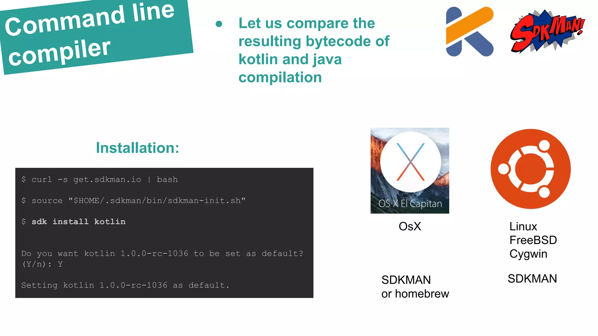 Command line
compiler
$ curl -s get.sdkman.io | bash
$ source "$HOME/.sdkman/bin/sdkman-init.sh"
$ sdk install kotlin
Do you want kotlin 1.0.0-rc-1036 to be set as default?
(Y/n): Y
Setting kotlin 1.0.0-rc-1036 as default.
Installation:
● Let us compare the
resulting bytecode of
kotlin and java
compilation
OsX
SDKMAN
or homebrew
Linux
FreeBSD
Cygwin
SDKMAN
 