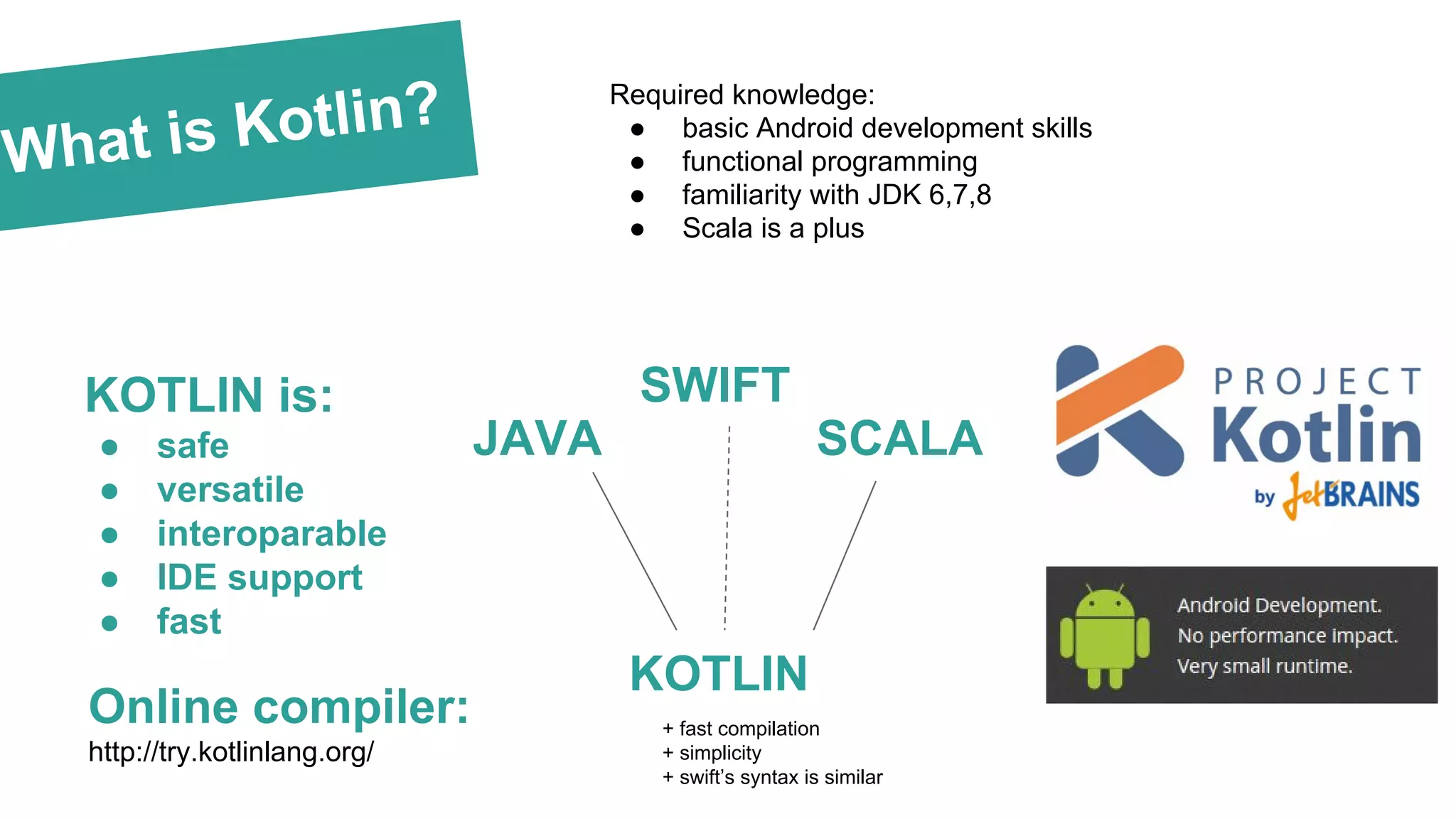 What is Kotlin?
KOTLIN is:
● safe
● versatile
● interoparable
● IDE support
● fast
JAVA SCALA
KOTLIN
+ fast compilation
+ simplicity
+ swift’s syntax is similar
Online compiler:
http://try.kotlinlang.org/
SWIFT
Required knowledge:
● basic Android development skills
● functional programming
● familiarity with JDK 6,7,8
● Scala is a plus
 