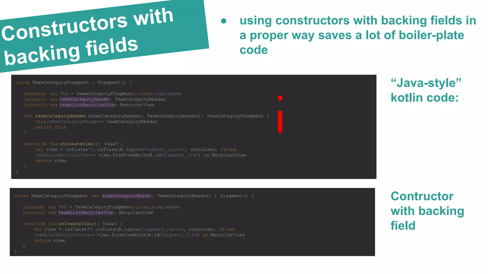 Constructors with
backing fields
● using constructors with backing fields in
a proper way saves a lot of boiler-plate
code
“Java-style”
kotlin code:
class TeamCategoryFragment : Fragment() {
internal val TAG = TeamCategoryFragment::class.simpleName
lateinit var teamCategoryHeader: TeamCategoryHeader
lateinit var teamListRecyclerView: RecyclerView
fun teamCategoryHeader (teamCategoryHeader: TeamCategoryHeader): TeamCategoryFragment {
this.teamCategoryHeader = teamCategoryHeader
return this
}
override fun onCreateView(): View? {
val view = inflater!!.inflate(R.layout.fragment_layout, container, false)
teamListRecyclerView = view.findViewById(R.id.fragment_list) as RecyclerView
return view;
}
}
class TeamCategoryFragment (var teamCategoryHeader: TeamCategoryHeader) : Fragment() {
internal val TAG = TeamCategoryFragment::class.simpleName
lateinit var teamListRecyclerView: RecyclerView
override fun onCreateView(): View? {
val view = inflater!!.inflate(R.layout.fragment_layout, container, false)
teamListRecyclerView = view.findViewById(R.id.fragment_list) as RecyclerView
return view;
}
}
Contructor
with backing
field
 