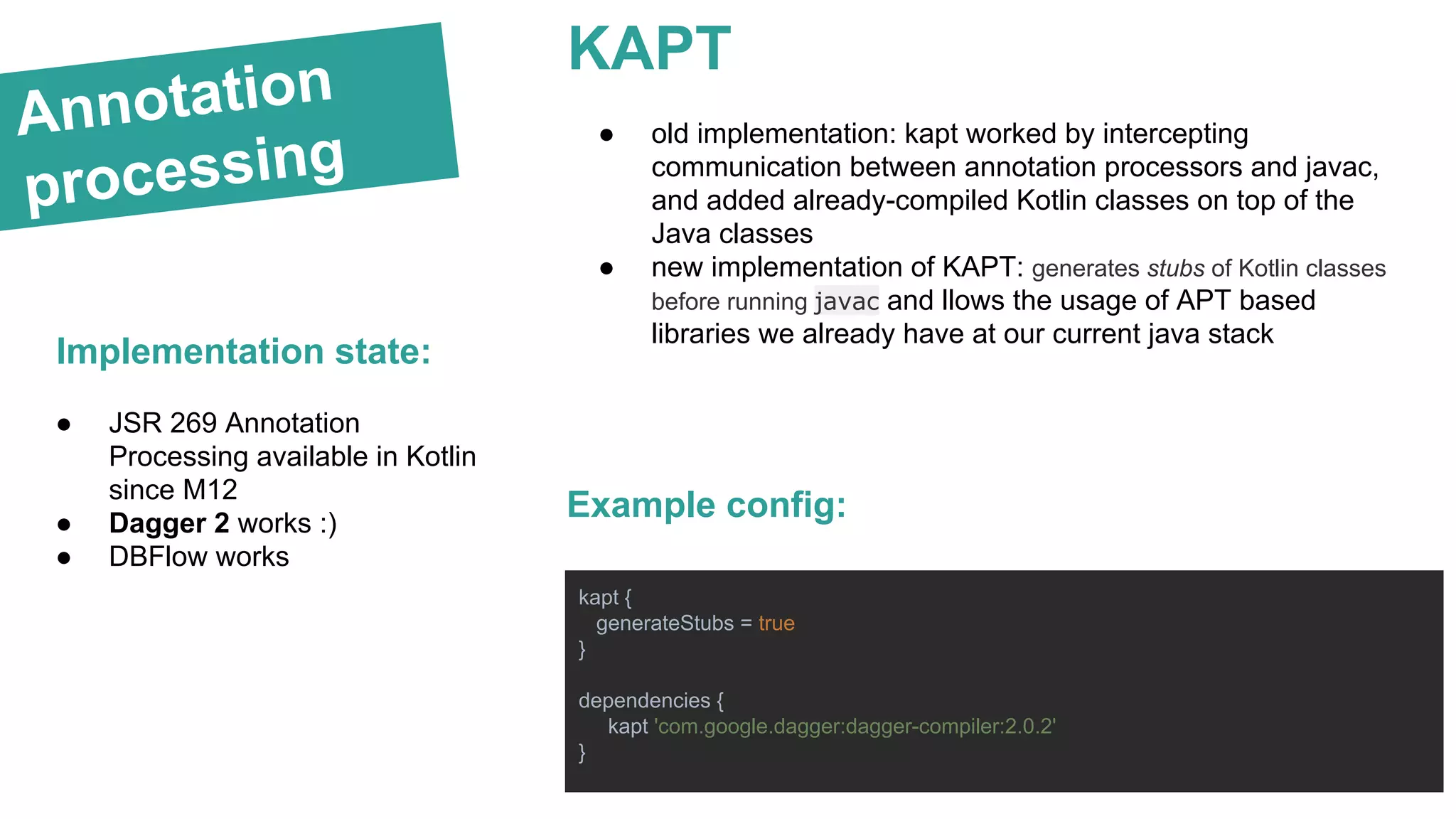 Annotation
processing
Implementation state:
● old implementation: kapt worked by intercepting
communication between annotation processors and javac,
and added already-compiled Kotlin classes on top of the
Java classes
● new implementation of KAPT: generates stubs of Kotlin classes
before running javac and llows the usage of APT based
libraries we already have at our current java stack
KAPT
kapt {
generateStubs = true
}
dependencies {
kapt 'com.google.dagger:dagger-compiler:2.0.2'
}
Example config:
● JSR 269 Annotation
Processing available in Kotlin
since M12
● Dagger 2 works :)
● DBFlow works
 