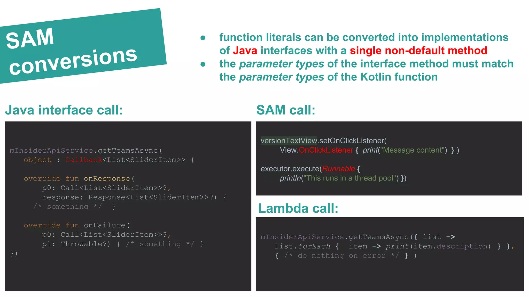 SAM
conversions
SAM call:
● function literals can be converted into implementations
of Java interfaces with a single non-default method
● the parameter types of the interface method must match
the parameter types of the Kotlin function
Lambda call:
mInsiderApiService.getTeamsAsync({ list ->
list.forEach { item -> print(item.description) } },
{ /* do nothing on error */ } )
versionTextView.setOnClickListener(
View.OnClickListener { print("Message content") } )
executor.execute(Runnable {
println("This runs in a thread pool") })
mInsiderApiService.getTeamsAsync(
object : Callback<List<SliderItem>> {
override fun onResponse(
p0: Call<List<SliderItem>>?,
response: Response<List<SliderItem>>?) {
/* something */ }
override fun onFailure(
p0: Call<List<SliderItem>>?,
p1: Throwable?) { /* something */ }
})
Java interface call:
 