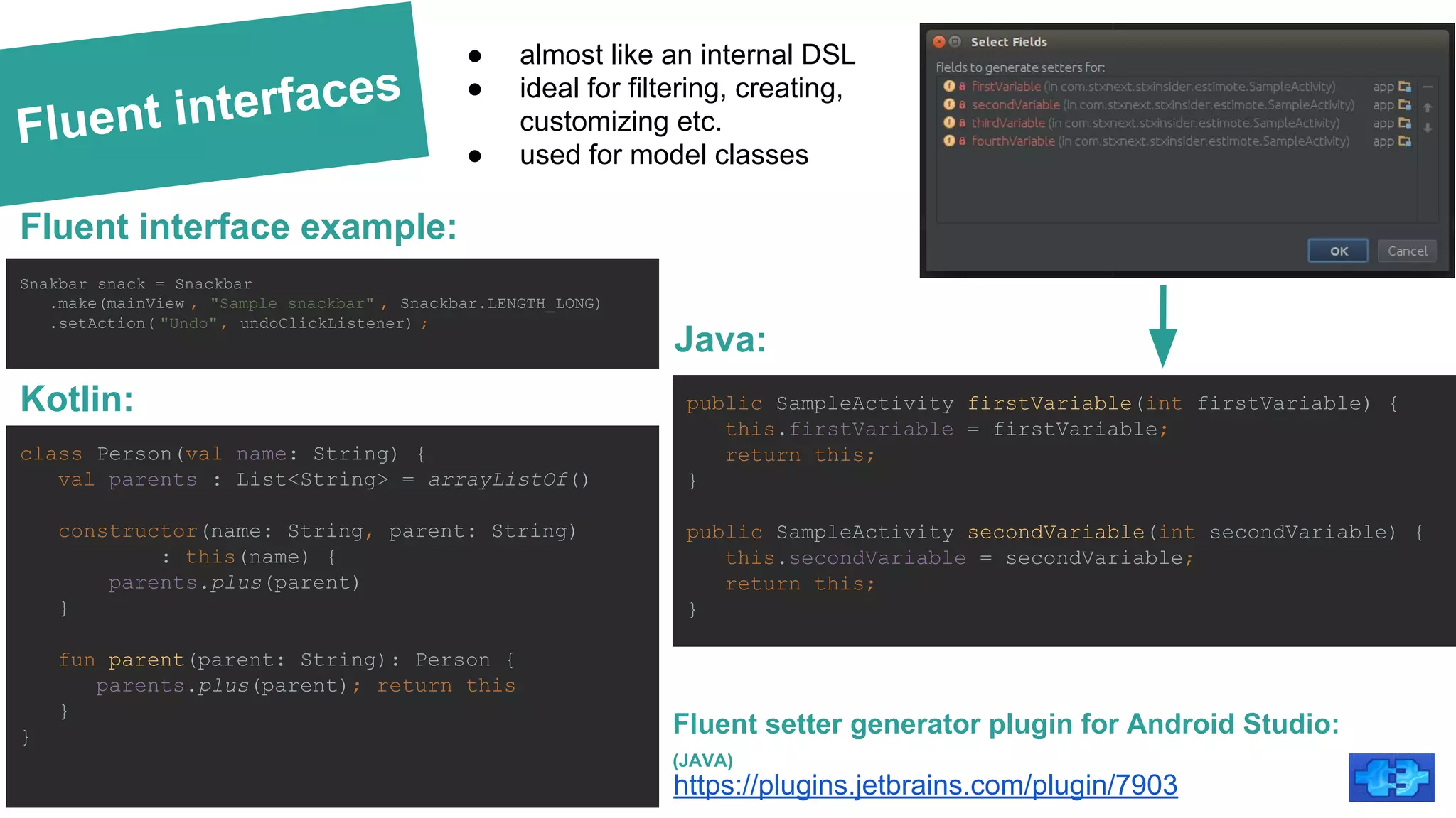Fluent interfaces
Kotlin:
https://plugins.jetbrains.com/plugin/7903
Fluent setter generator plugin for Android Studio:
(JAVA)
public SampleActivity firstVariable(int firstVariable) {
this.firstVariable = firstVariable;
return this;
}
public SampleActivity secondVariable(int secondVariable) {
this.secondVariable = secondVariable;
return this;
}
● almost like an internal DSL
● ideal for filtering, creating,
customizing etc.
● used for model classes
Java:
Snakbar snack = Snackbar
.make(mainView , "Sample snackbar" , Snackbar.LENGTH_LONG)
.setAction( "Undo", undoClickListener) ;
Fluent interface example:
class Person(val name: String) {
val parents : List<String> = arrayListOf()
constructor(name: String, parent: String)
: this(name) {
parents.plus(parent)
}
fun parent(parent: String): Person {
parents.plus(parent); return this
}
}
 