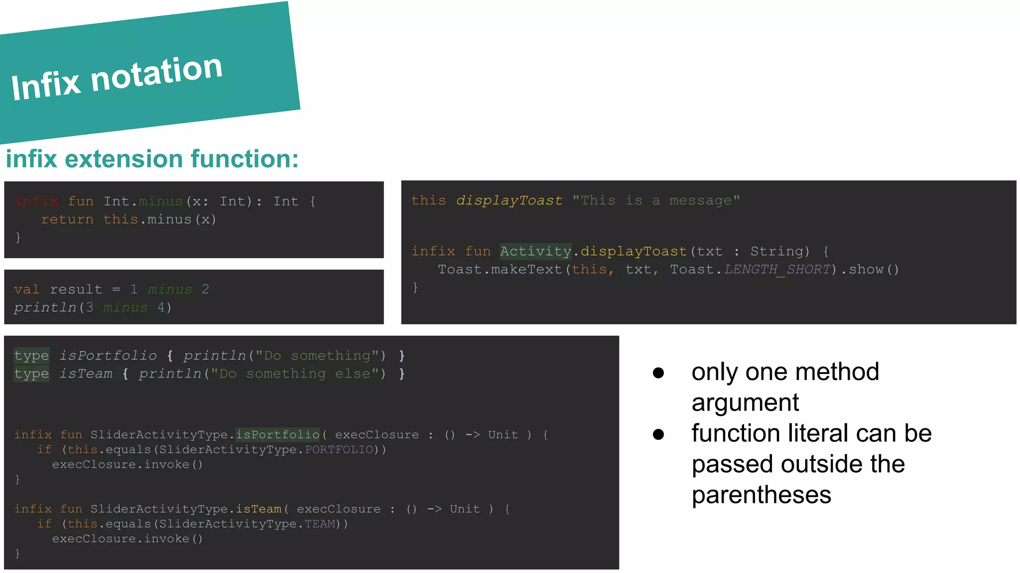 Infix notation
infix fun Int.minus(x: Int): Int {
return this.minus(x)
}
infix extension function:
val result = 1 minus 2
println(3 minus 4)
type isPortfolio { println("Do something") }
type isTeam { println("Do something else") }
infix fun SliderActivityType.isPortfolio( execClosure : () -> Unit ) {
if (this.equals(SliderActivityType.PORTFOLIO))
execClosure.invoke()
}
infix fun SliderActivityType.isTeam( execClosure : () -> Unit ) {
if (this.equals(SliderActivityType.TEAM))
execClosure.invoke()
}
this displayToast "This is a message"
infix fun Activity.displayToast(txt : String) {
Toast.makeText(this, txt, Toast.LENGTH_SHORT).show()
}
● only one method
argument
● function literal can be
passed outside the
parentheses
 