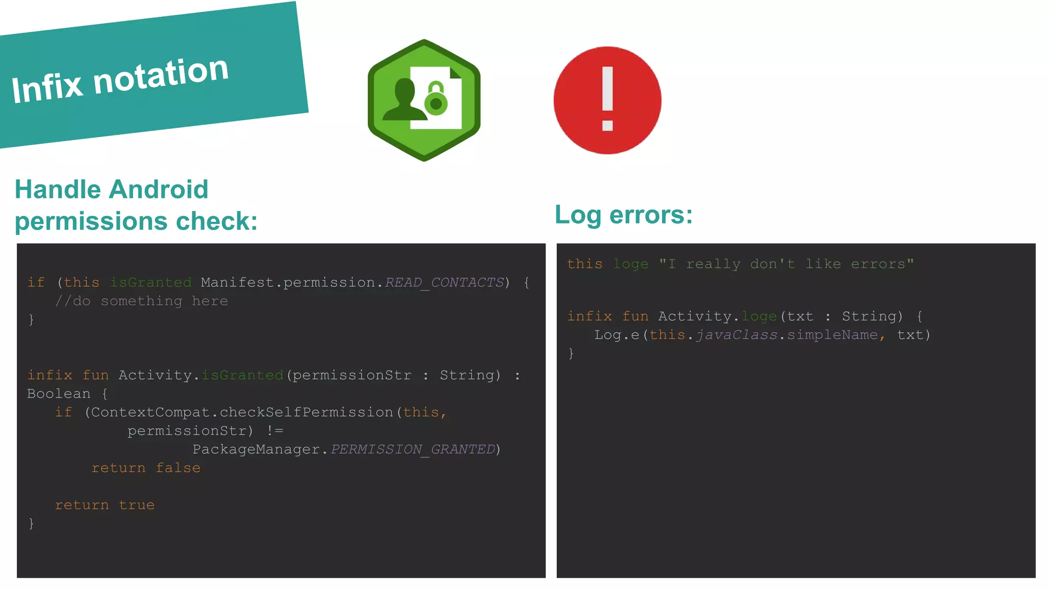 Infix notation
if (this isGranted Manifest.permission.READ_CONTACTS) {
//do something here
}
infix fun Activity.isGranted(permissionStr : String) :
Boolean {
if (ContextCompat.checkSelfPermission(this,
permissionStr) !=
PackageManager.PERMISSION_GRANTED)
return false
return true
}
Handle Android
permissions check:
this loge "I really don't like errors"
infix fun Activity.loge(txt : String) {
Log.e(this.javaClass.simpleName, txt)
}
Log errors:
 
