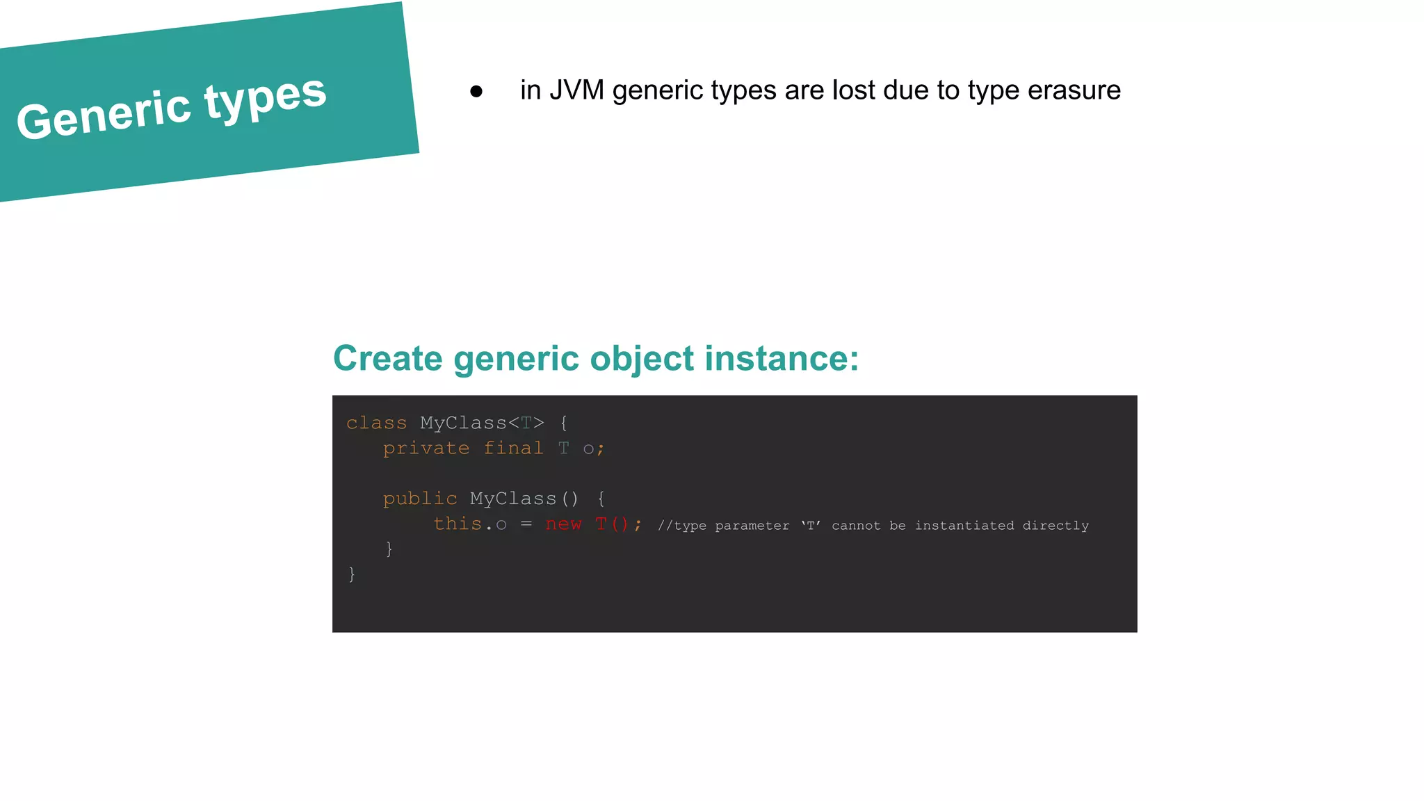 Generic types
Create generic object instance:
● in JVM generic types are lost due to type erasure
class MyClass<T> {
private final T o;
public MyClass() {
this.o = new T(); //type parameter ‘T’ cannot be instantiated directly
}
}
 