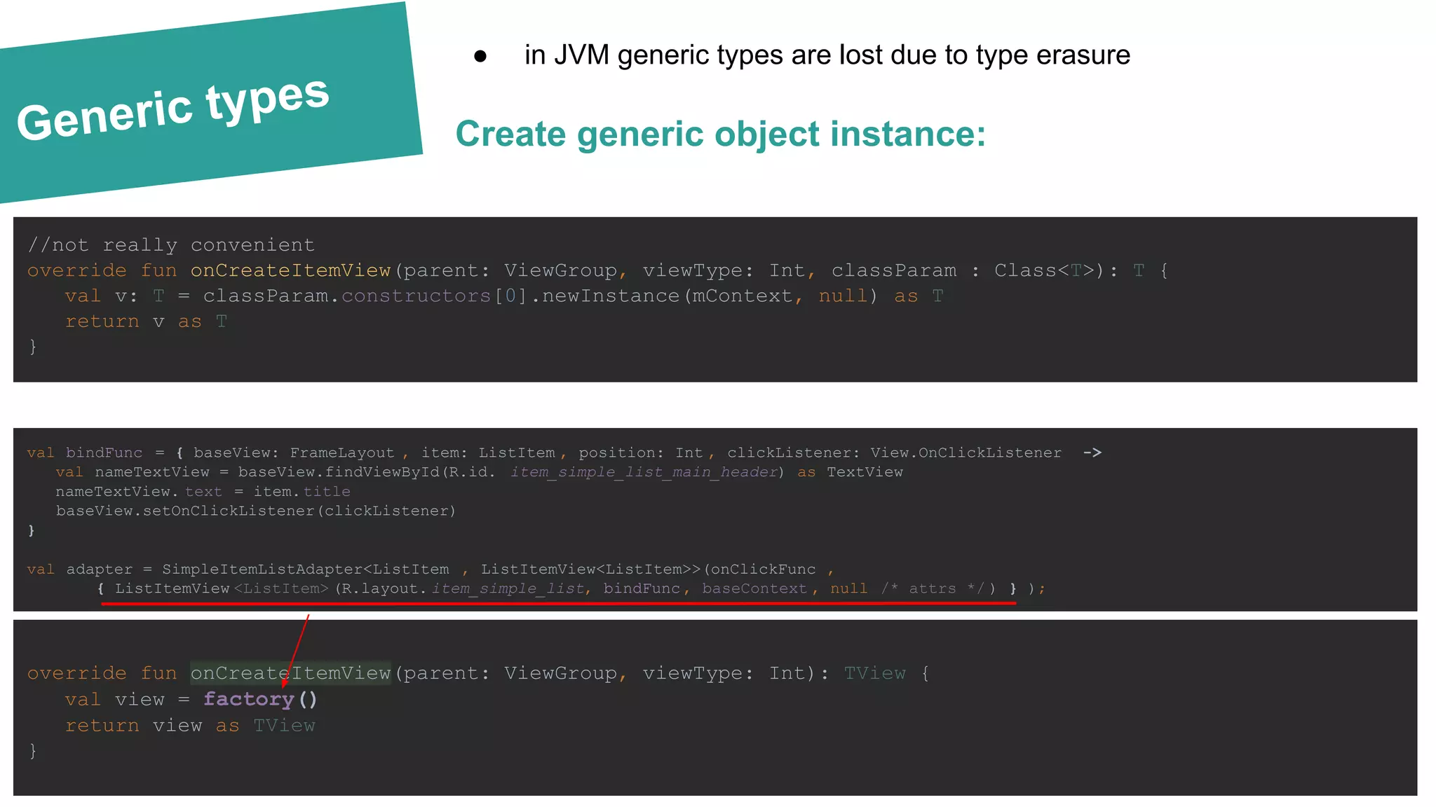 Generic types
val bindFunc = { baseView: FrameLayout , item: ListItem , position: Int , clickListener: View.OnClickListener ->
val nameTextView = baseView.findViewById(R.id. item_simple_list_main_header) as TextView
nameTextView. text = item.title
baseView.setOnClickListener(clickListener)
}
val adapter = SimpleItemListAdapter<ListItem , ListItemView<ListItem>>(onClickFunc ,
{ ListItemView <ListItem> (R.layout. item_simple_list, bindFunc , baseContext , null /* attrs */ ) } );
Create generic object instance:
● in JVM generic types are lost due to type erasure
override fun onCreateItemView(parent: ViewGroup, viewType: Int): TView {
val view = factory()
return view as TView
}
//not really convenient
override fun onCreateItemView(parent: ViewGroup, viewType: Int, classParam : Class<T>): T {
val v: T = classParam.constructors[0].newInstance(mContext, null) as T
return v as T
}
 