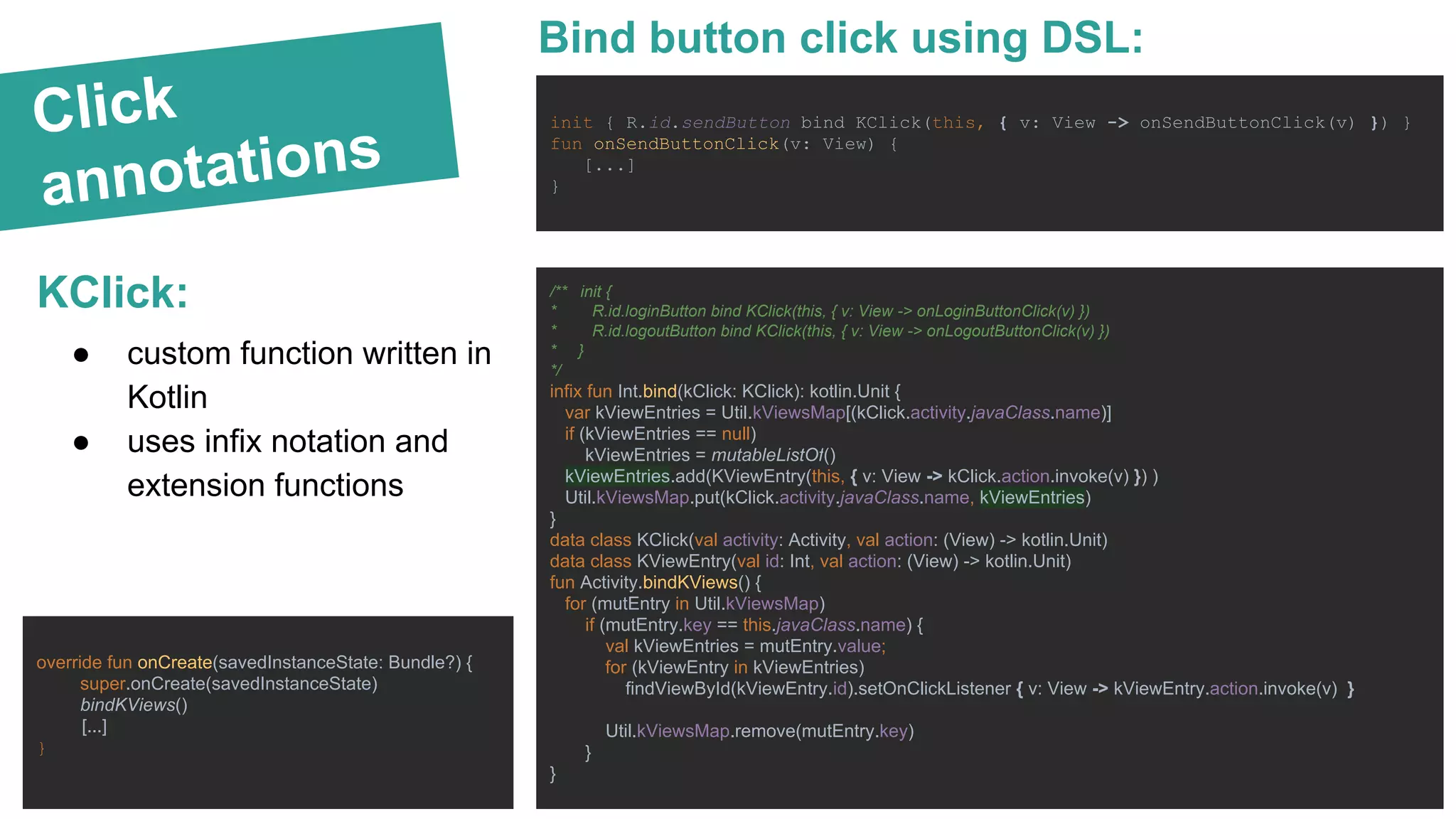 Click
annotations
KClick:
init { R.id.sendButton bind KClick(this, { v: View -> onSendButtonClick(v) }) }
fun onSendButtonClick(v: View) {
[...]
}
● custom function written in
Kotlin
● uses infix notation and
extension functions
Bind button click using DSL:
/** init {
* R.id.loginButton bind KClick(this, { v: View -> onLoginButtonClick(v) })
* R.id.logoutButton bind KClick(this, { v: View -> onLogoutButtonClick(v) })
* }
*/
infix fun Int.bind(kClick: KClick): kotlin.Unit {
var kViewEntries = Util.kViewsMap[(kClick.activity.javaClass.name)]
if (kViewEntries == null)
kViewEntries = mutableListOf()
kViewEntries.add(KViewEntry(this, { v: View -> kClick.action.invoke(v) }) )
Util.kViewsMap.put(kClick.activity.javaClass.name, kViewEntries)
}
data class KClick(val activity: Activity, val action: (View) -> kotlin.Unit)
data class KViewEntry(val id: Int, val action: (View) -> kotlin.Unit)
fun Activity.bindKViews() {
for (mutEntry in Util.kViewsMap)
if (mutEntry.key == this.javaClass.name) {
val kViewEntries = mutEntry.value;
for (kViewEntry in kViewEntries)
findViewById(kViewEntry.id).setOnClickListener { v: View -> kViewEntry.action.invoke(v) }
Util.kViewsMap.remove(mutEntry.key)
}
}
override fun onCreate(savedInstanceState: Bundle?) {
super.onCreate(savedInstanceState)
bindKViews()
[...]
}
 