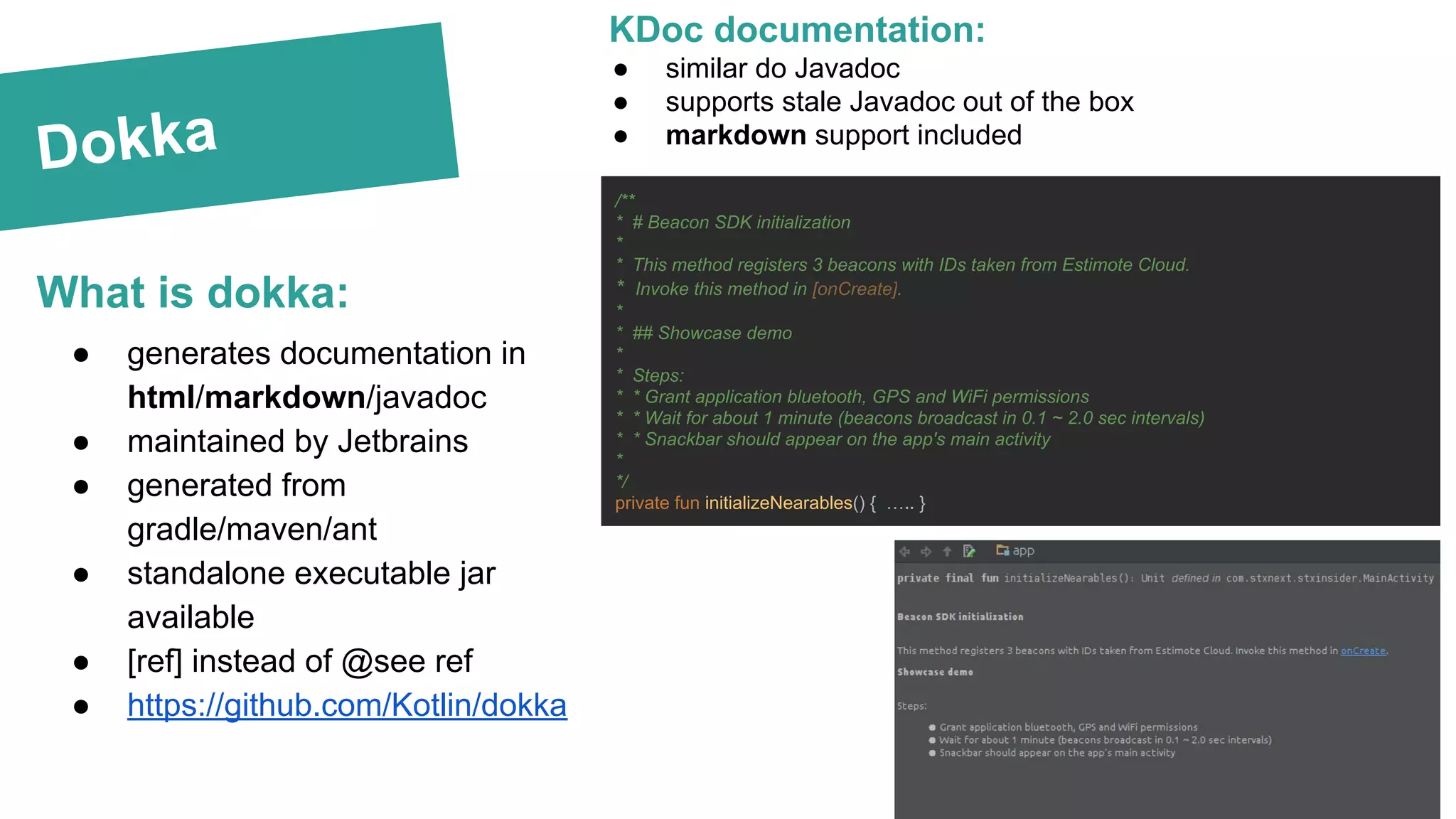 Dokka
What is dokka:
KDoc documentation:
● similar do Javadoc
● supports stale Javadoc out of the box
● markdown support included
/**
* # Beacon SDK initialization
*
* This method registers 3 beacons with IDs taken from Estimote Cloud.
* Invoke this method in [onCreate].
*
* ## Showcase demo
*
* Steps:
* * Grant application bluetooth, GPS and WiFi permissions
* * Wait for about 1 minute (beacons broadcast in 0.1 ~ 2.0 sec intervals)
* * Snackbar should appear on the app's main activity
*
*/
private fun initializeNearables() { ….. }
● generates documentation in
html/markdown/javadoc
● maintained by Jetbrains
● generated from
gradle/maven/ant
● standalone executable jar
available
● [ref] instead of @see ref
● https://github.com/Kotlin/dokka
 