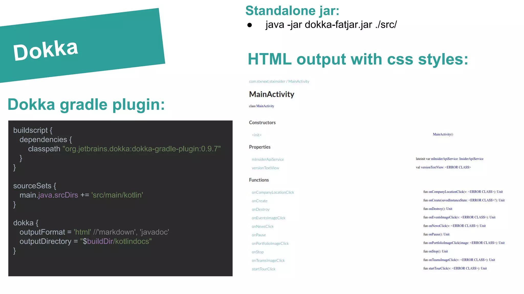 Dokka
Standalone jar:
● java -jar dokka-fatjar.jar ./src/
buildscript {
dependencies {
classpath "org.jetbrains.dokka:dokka-gradle-plugin:0.9.7"
}
}
sourceSets {
main.java.srcDirs += 'src/main/kotlin'
}
dokka {
outputFormat = 'html' //'markdown', 'javadoc'
outputDirectory = "$buildDir/kotlindocs"
}
Dokka gradle plugin:
HTML output with css styles:
 