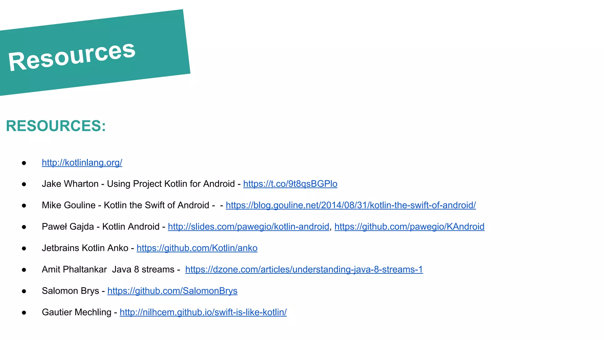 Resources
RESOURCES:
● http://kotlinlang.org/
● Jake Wharton - Using Project Kotlin for Android - https://t.co/9t8qsBGPlo
● Mike Gouline - Kotlin the Swift of Android - - https://blog.gouline.net/2014/08/31/kotlin-the-swift-of-android/
● Paweł Gajda - Kotlin Android - http://slides.com/pawegio/kotlin-android, https://github.com/pawegio/KAndroid
● Jetbrains Kotlin Anko - https://github.com/Kotlin/anko
● Amit Phaltankar Java 8 streams - https://dzone.com/articles/understanding-java-8-streams-1
● Salomon Brys - https://github.com/SalomonBrys
● Gautier Mechling - http://nilhcem.github.io/swift-is-like-kotlin/
 