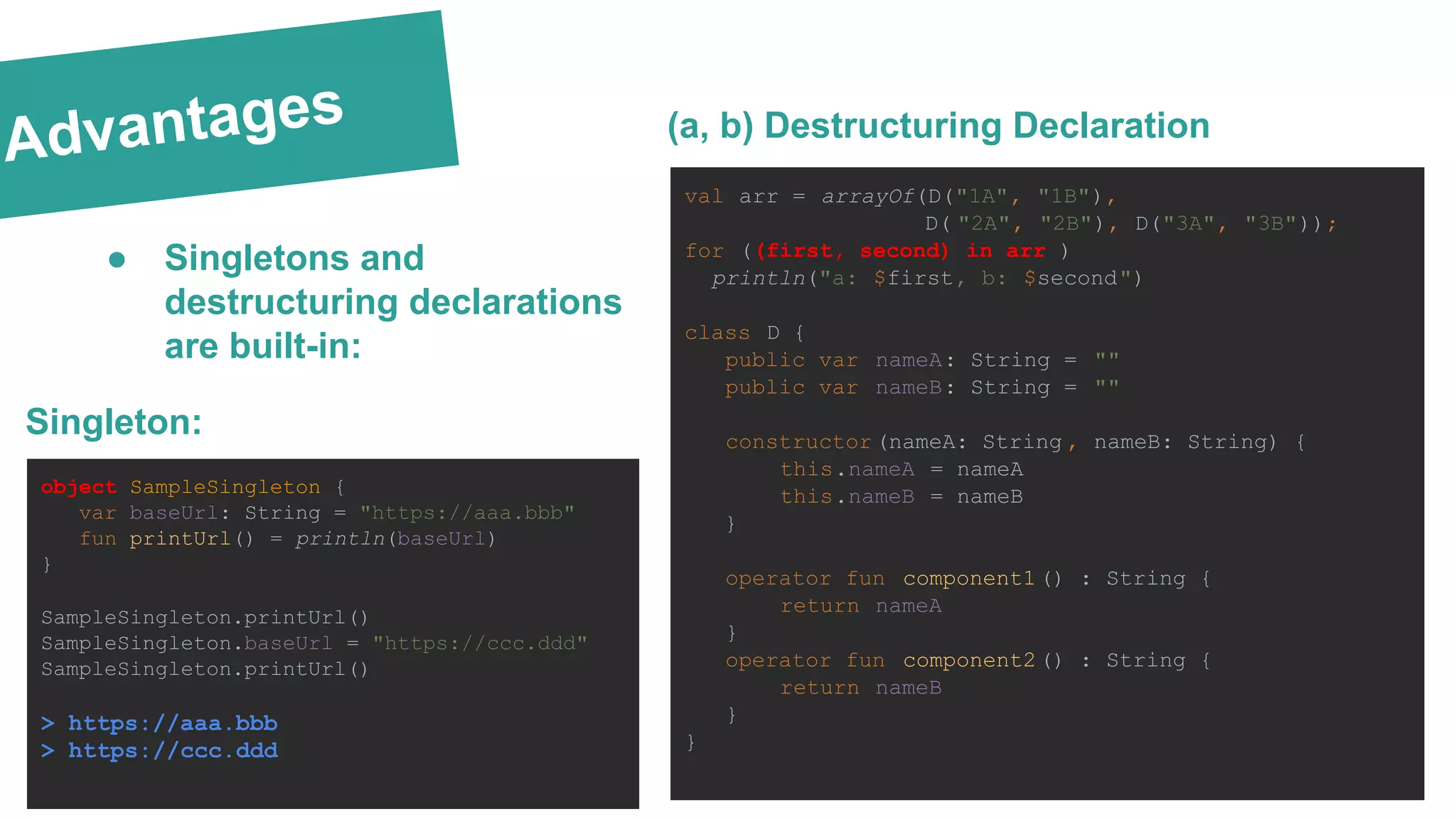 Advantages
val arr = arrayOf(D("1A", "1B"),
D( "2A", "2B"), D("3A", "3B"));
for ((first, second) in arr )
println("a: $first, b: $second")
class D {
public var nameA: String = ""
public var nameB: String = ""
constructor (nameA: String , nameB: String) {
this.nameA = nameA
this.nameB = nameB
}
operator fun component1() : String {
return nameA
}
operator fun component2() : String {
return nameB
}
}
(a, b) Destructuring Declaration
Singleton:
object SampleSingleton {
var baseUrl: String = "https://aaa.bbb"
fun printUrl() = println(baseUrl)
}
SampleSingleton.printUrl()
SampleSingleton.baseUrl = "https://ccc.ddd"
SampleSingleton.printUrl()
> https://aaa.bbb
> https://ccc.ddd
● Singletons and
destructuring declarations
are built-in:
 