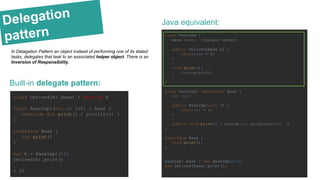 Delegation
pattern
Built-in delegate pattern:
class Derived(b: Base) : Base by b
class BaseImpl(val x: Int) : Base {
override fun print() { println(x) }
}
interface Base {
fun print()
}
val b = BaseImpl(10)
Derived(b).print()
> 10
Java equivalent:
class Derived {
Base base; //helper object
public Derived(Base b) {
this.base = b;
}
void print(){
base.print();
}
}
class BaseImpl implements Base {
int val;
public BaseImpl(int v) {
this.val = v;
}
public void print() { System.out.println(val); }
}
interface Base {
void print();
}
BaseImpl base = new BaseImpl(10);
new Derived(base).print();
In Delagation Pattern an object instead of performing one of its stated
tasks, delegates that task to an associated helper object. There is an
Inversion of Responsibility.
 