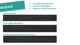 Android
Compactness
mDescriptionTextView.setOnClickListener({ activityPrivateMethod() })
mDescriptionTextView.setOnClickListener({
mDescriptionTextView.text = "Current time: " + DateTime.now() })
Lambda expression to the rescue
private fun bind(item: Team) {
mHeaderTextView.text = item.header
mDescriptionTextView.text = item.description
}
mSampleEditText.addTextChangedListener{
onTextChanged { text:CharSequence, a:Int, b:Int, c:Int ->
Toast.makeText(applicationContext, text, LENGTH_SHORT).show() } }
● simplify development
● remove boilerplate
● improve multi-threading
Auto getters&setters
 