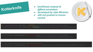 Kotterknife
val mHeaderTextView: TextView by bindView(R.id.activity_team_details_team_header)
val mDescriptionTextView: TextView by bindView(R.id.activity_team_details_team_description)
val textViews: List<TextView> by bindViews(R.id.activity_team_details_team_header,
R.id.activity_team_details_team_description)
// List binding with optional items being omitted.
val nameViews: List<TextView> by bindOptionalViews(R.id.first_name, R.id.middle_name, R.id.last_name)
● bindView() instead of
@Bind annotation
● developed by Jake Wharton
● still not pushed to maven
central
 