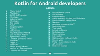 Kotlin for Android developers
❏ What is Kotlin?
❏ Why Kotlin?
❏ JAVA 8 JACK compiler
❏ Advantages
❏ Nullpointer safety
❏ Advantages
❏ Data objects
❏ Traits**
❏ Delegation pattern
❏ Properties
❏ Utility classes
❏ Project structure in Android
❏ Cost of Kotlin in Android
❏ Higher-order functions
❏ Lambda & getters and setters
❏ Kotterknife
❏ Dagger 2
❏ Kotlin Anko
❏ Sample Activity in Kotlin
❏ SWIFT & KOTLIN comparison
❏ Command line compiler
AGENDA
❏ Language name origins
❏ Live templates
❏ Enum translation
❏ Calling extension functions from Kotlin/Java
❏ Constructors with backing fields
❏ Warnings
❏ Annotation processing - KAPT
❏ SAM conversions
❏ Type equality
❏ Lambda vs Closure
❏ Reified generics
❏ Fluent interfaces
❏ Infix notation
❏ Static extension methods in Kotlin
❏ Generic types
❏ Dokka - documentation in Kotlin
❏ J2K converter
❏ Real-world example
 
