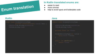 Enum translation
Kotlin
enum class SliderActivityType
private constructor(val title: Int) {
PORTFOLIO(R.string.portfolio),
TEAM(R.string.team)
}
Java
public enum SliderActivityType {
PORTFOLIO(R.string.portfolio),
TEAM(R.string.team);
private final int title;
SliderActivityType(int title) {
this.title = title;
}
public int getTitle() {
return title;
}
}
● easier to read
● more concise
● help to avoid typos and boilerplate code
In Kotlin translated enums are:
 