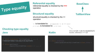 Type equality
Checking type equality
BaseClass
TallItemView
if (this instanceof TallItemView) { .... }
// instanceof makes it very easy to be asymmetric
if (this.getClass()
.equals(TallItemView.class) ) { .... }
Java
if (this.javaClass
.isAssignableFrom(TallItemView::class.java) )
Kotlin
Referential equality
referential equality is checked by the ===
operation
Structural equality
structural equality is checked by the ==
operation
== is translated to: a?.equals(b) ?: (b === null)
a == null is translated to: a === null
if a is not null, it calls the equals(Any?)
function, otherwise b === null
 
