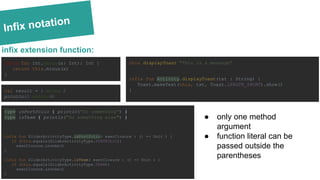 Infix notation
infix fun Int.minus(x: Int): Int {
return this.minus(x)
}
infix extension function:
val result = 1 minus 2
println(3 minus 4)
type isPortfolio { println("Do something") }
type isTeam { println("Do something else") }
infix fun SliderActivityType.isPortfolio( execClosure : () -> Unit ) {
if (this.equals(SliderActivityType.PORTFOLIO))
execClosure.invoke()
}
infix fun SliderActivityType.isTeam( execClosure : () -> Unit ) {
if (this.equals(SliderActivityType.TEAM))
execClosure.invoke()
}
this displayToast "This is a message"
infix fun Activity.displayToast(txt : String) {
Toast.makeText(this, txt, Toast.LENGTH_SHORT).show()
}
● only one method
argument
● function literal can be
passed outside the
parentheses
 