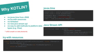 Why KOTLIN?
● no javax.time from JDK8
● no try-with resources
● no lambdas!
● no new java stream api
● no way to add methods to platform data
types (e.g. View) List<string> names = students.stream()
.map(Student::getName)
.filter(name->name.startsWith("B"))
.collect(Collectors.toList());
ZoneId zone = ZoneId.systemDefault();
Clock clock = Clock.system(zone);
LocalDate date = LocalDate.now();
LocalTime time = LocalTime.now();
time = time.plus(Period.ofDays(12));
javax.time
Java Stream API
static String readFirstLineFromFile(String path) throws IOException {
try (BufferedReader br =
new BufferedReader(new FileReader(path))) {
return br.readLine();
}
}
try-with resources
** JACK compiler is in beta (Android N)
 